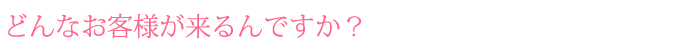 どんなお客様が来るんですか？