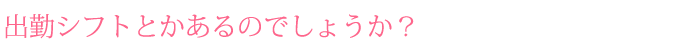 出勤シフトとかあるのでしょうか？