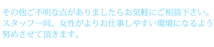 その他ご不明な点がありましたらお気軽にご相談下さい。スタッフ一同、女性がよりお仕事しやすい環境になるよう努めさせて頂きます。