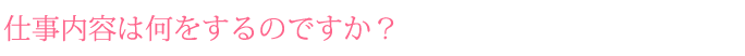 仕事内容は何をするのですか？